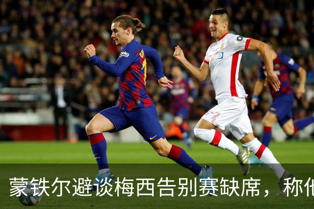 蒙铁尔避谈梅西告别赛缺席，称他确实应得尊重